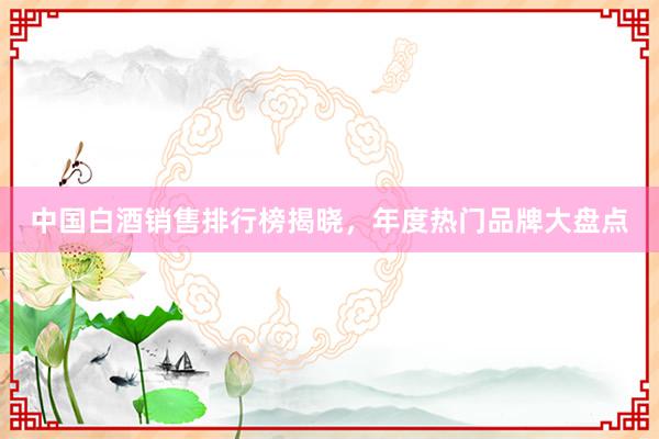 中国白酒销售排行榜揭晓，年度热门品牌大盘点