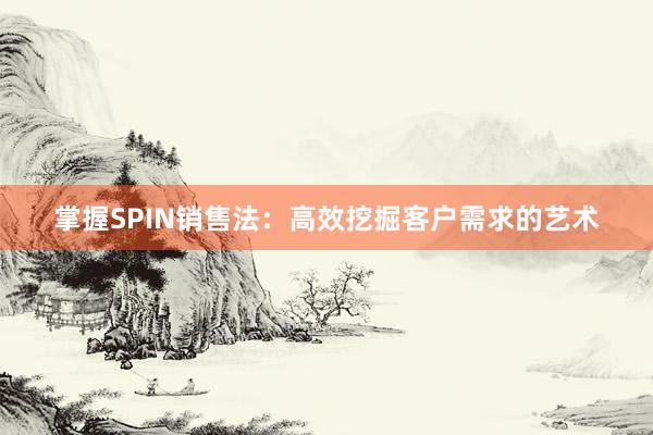 掌握SPIN销售法：高效挖掘客户需求的艺术