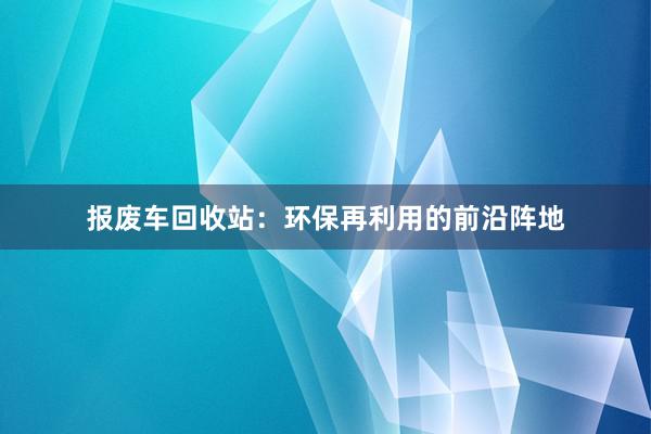 报废车回收站：环保再利用的前沿阵地