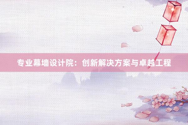 专业幕墙设计院：创新解决方案与卓越工程